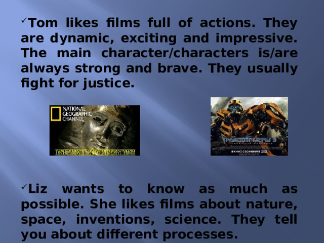 Tom likes films full of actions. They are dynamic, exciting and impressive. The main character/characters is/are always strong and brave. They usually fight for justice.       Liz wants to know as much as possible. She likes films about nature, space, inventions, science. They tell you about different processes.  