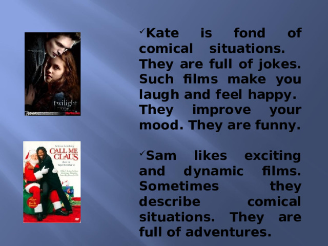 Kate is fond of comical situations. They are full of jokes. Such films make you laugh and feel happy. They improve your mood. They are funny.   Sam likes exciting and dynamic films. Sometimes they describe comical situations. They are full of adventures.    