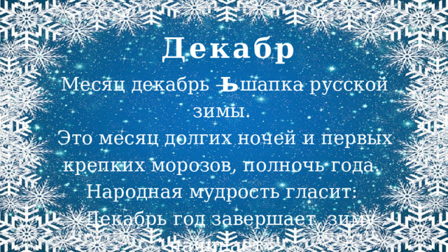 Декабрь Месяц декабрь — шапка русской зимы. Это месяц долгих ночей и первых крепких морозов, полночь года. Народная мудрость гласит: «Декабрь год завершает, зиму начинает». 