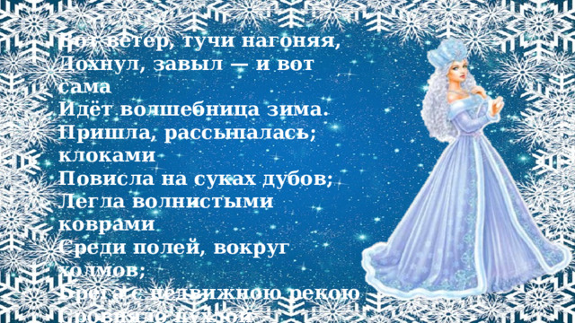 Вот ветер, тучи нагоняя, Дохнул, завыл — и вот сама Идёт волшебница зима. Пришла, рассыпалась; клоками Повисла на суках дубов; Легла волнистыми коврами Среди полей, вокруг холмов; Брега с недвижною рекою Сровняло пухлой пеленою; Блеснул мороз. И рады мы Проказам матушки-зимы...  А.С. Пушкин 