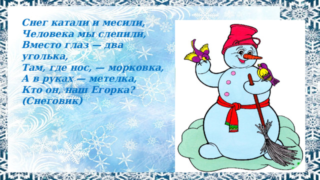 Снег катали и месили, Человека мы слепили, Вместо глаз — два уголька, Там, где нос, — морковка, А в руках — метелка, Кто он, наш Егорка? (Снеговик) 