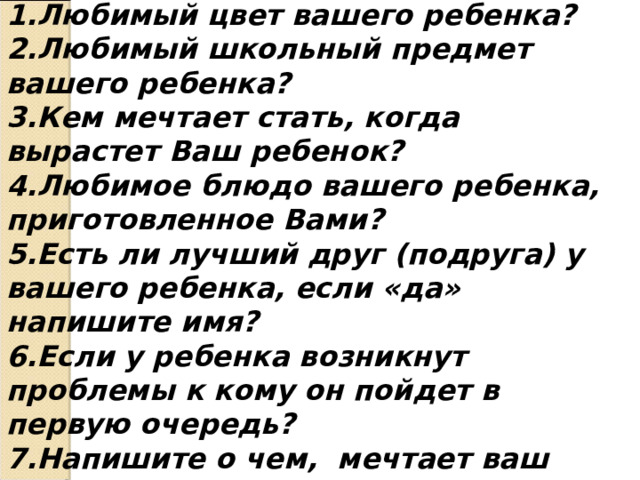 Вопросы 1.Любимый цвет вашего ребенка? 2.Любимый школьный предмет вашего ребенка? 3.Кем мечтает стать, когда вырастет Ваш ребенок? 4.Любимое блюдо вашего ребенка, приготовленное Вами? 5.Есть ли лучший друг (подруга) у вашего ребенка, если «да» напишите имя? 6.Если у ребенка возникнут проблемы к кому он пойдет в первую очередь? 7.Напишите о чем, мечтает ваш ребенок? 