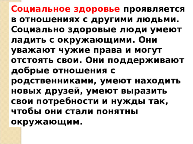 Социальное здоровье проявляется в отношениях с другими людьми. Социально здоровые люди умеют ладить с окружающими. Они уважают чужие права и могут отстоять свои. Они поддерживают добрые отношения с родственниками, умеют находить новых друзей, умеют выразить свои потребности и нужды так, чтобы они стали понятны окружающим. 