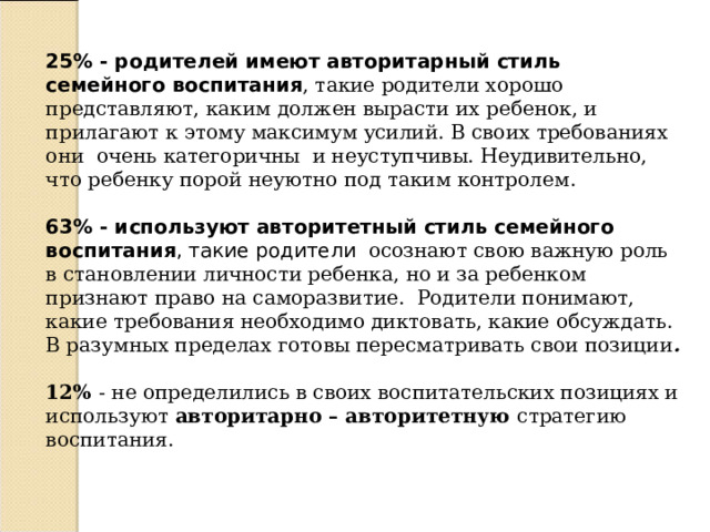 25% - родителей имеют авторитарный стиль семейного воспитания , такие родители хорошо представляют, каким должен вырасти их ребенок, и прилагают к этому максимум усилий. В своих требованиях они очень категоричны и неуступчивы. Неудивительно, что ребенку порой неуютно под таким контролем.   63% - используют авторитетный стиль семейного воспитания , такие родители  осознают свою важную роль в становлении личности ребенка, но и за ребенком признают право на саморазвитие. Родители понимают, какие требования необходимо диктовать, какие обсуждать. В разумных пределах готовы пересматривать свои позиции . 12% - не определились в своих воспитательских позициях и используют авторитарно – авторитетную стратегию воспитания. 