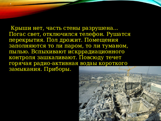 .   Крыши нет, часть стены разрушена... Погас свет, отключился телефон. Рушатся перекрытия. Пол дрожит. Помещения заполняются то ли паром, то ли туманом, пылью. Вспыхивают искррадиационного контроля зашкаливают. Повсюду течет горячая радио-активная водаы короткого замыкания. Приборы. 