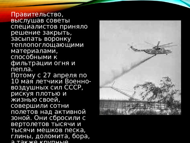 Правительство, выслушав советы специалистов приняло решение закрыть, засыпать воронку теплопоглощающими материалами, способными к фильтрации огня и пепла. Потому с 27 апреля по 10 мая летчики Военно-воздушных сил СССР, рискуя плотью и жизнью своей, совершили сотни полетов над активной зоной. Они сбросили с вертолетов тысячи и тысячи мешков песка, глины, доломита, бора, а также крупные упаковки свинца, который по весу занимал первое место - 2400 тонны. 