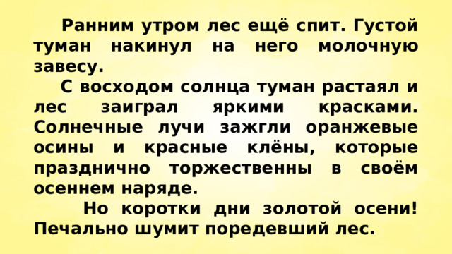  Ранним утром лес ещё спит. Густой туман накинул на него молочную завесу.  С восходом солнца туман растаял и лес заиграл яркими красками. Солнечные лучи зажгли оранжевые осины и красные клёны, которые празднично торжественны в своём осеннем наряде.  Но коротки дни золотой осени! Печально шумит поредевший лес. 