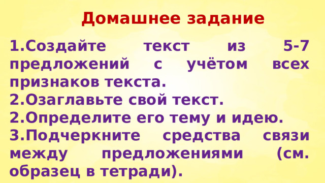 Домашнее задание  1.Создайте текст из 5-7 предложений с учётом всех признаков текста. 2.Озаглавьте свой текст. 2.Определите его тему и идею. 3.Подчеркните средства связи между предложениями (см. образец в тетради). 