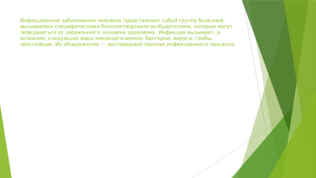 Инфекционные заболевания человека представляют собой группу болезней, вызываемых специфическими болезнетворными возбудителями, которые могут передаваться от зараженного человека здоровому. Инфекции вызывают, в основном, следующие виды микроорганизмов: бактерии, вирусы, грибы, простейшие. Их обнаружение — достоверный признак инфекционного процесса. 