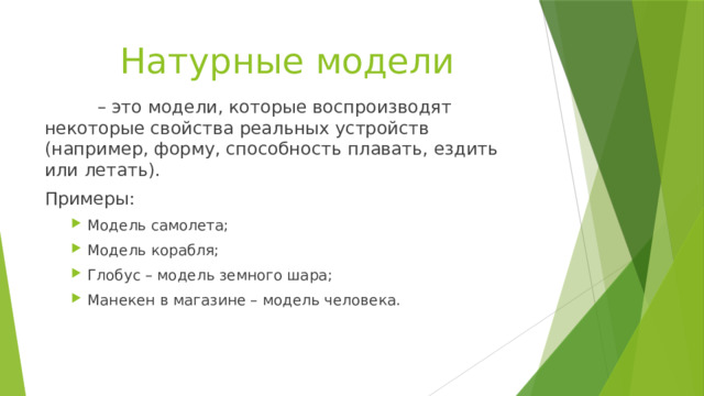 Натурные модели   – это модели, которые воспроизводят некоторые свойства реальных устройств (например, форму, способность плавать, ездить или летать). Примеры: Модель самолета; Модель корабля; Глобус – модель земного шара; Манекен в магазине – модель человека. Модель самолета; Модель корабля; Глобус – модель земного шара; Манекен в магазине – модель человека. 