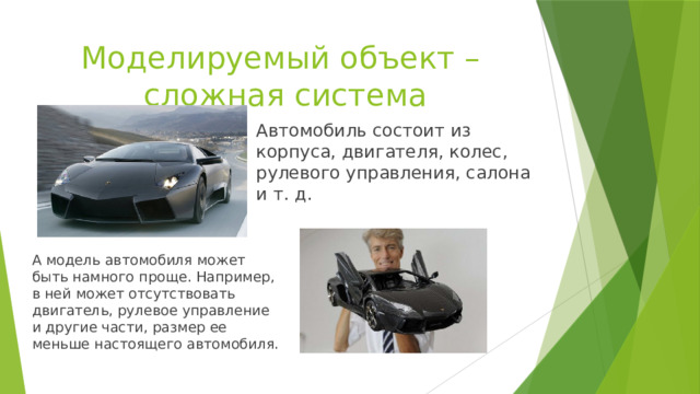 Моделируемый объект –  сложная система Автомобиль состоит из корпуса, двигателя, колес, рулевого управления, салона и т. д. А модель автомобиля может быть намного проще. Например, в ней может отсутствовать двигатель, рулевое управление и другие части, размер ее меньше настоящего автомобиля. 