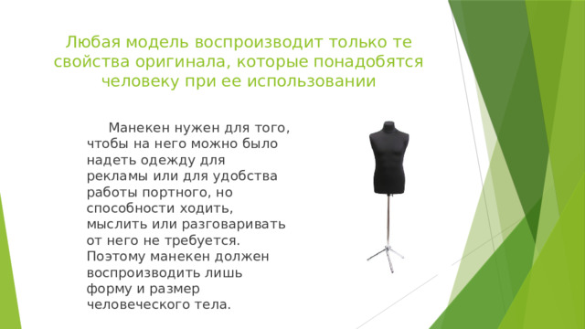 Любая модель воспроизводит только те свойства оригинала, которые понадобятся человеку при ее использовании  Манекен нужен для того, чтобы на него можно было надеть одежду для рекламы или для удобства работы портного, но способности ходить, мыслить или разговаривать от него не требуется. Поэтому манекен должен воспроизводить лишь форму и размер человеческого тела. 