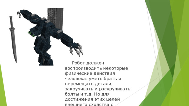 Робот должен воспроизводить некоторые физические действия человека: уметь брать и перемещать детали, закручивать и раскручивать болты и т.д. Но для достижения этих целей внешнего сходства с человеком не требуется. 