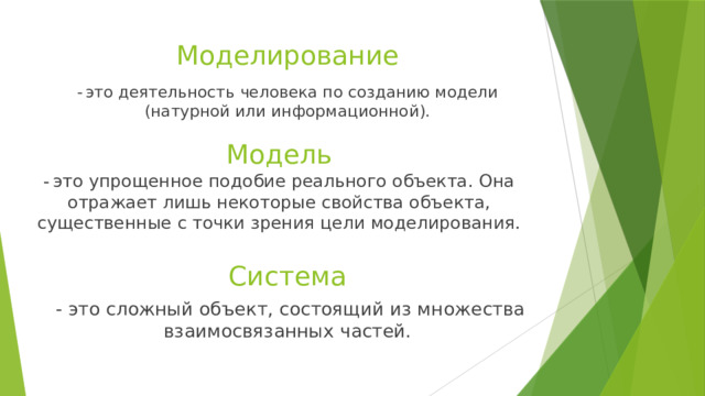 Моделирование -  это деятельность человека по созданию модели (натурной или информационной). Модель -  это упрощенное подобие реального объекта. Она отражает лишь некоторые свойства объекта, существенные с точки зрения цели моделирования. Система  - это сложный объект, состоящий из множества взаимосвязанных частей. 