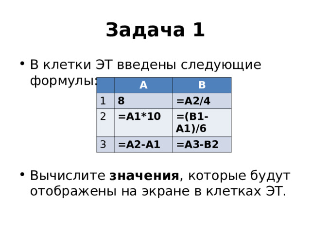 Задача 1 В клетки ЭТ введены следующие формулы:     Вычислите значения , которые будут отображены на экране в клетках ЭТ. А 1 В 8 2 =A1*10 =A2/4 3 =(B1-A1)/6 =A2-A1 =А3-В2 