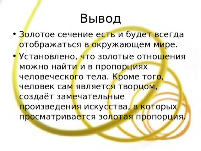 Вывод Золотое сечение есть и будет всегда отображаться в окружающем мире. Установлено, что золотые отношения можно найти и в пропорциях человеческого тела. Кроме того, человек сам является творцом, создаёт замечательные произведения искусства, в которых просматривается золотая пропорция. 