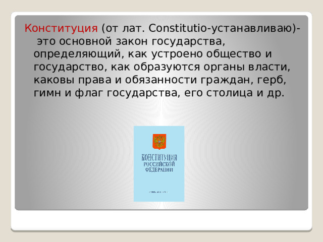 Конституция (от лат. Constitutio-устанавливаю)- это основной закон государства, определяющий, как устроено общество и государство, как образуются органы власти, каковы права и обязанности граждан, герб, гимн и флаг государства, его столица и др. 