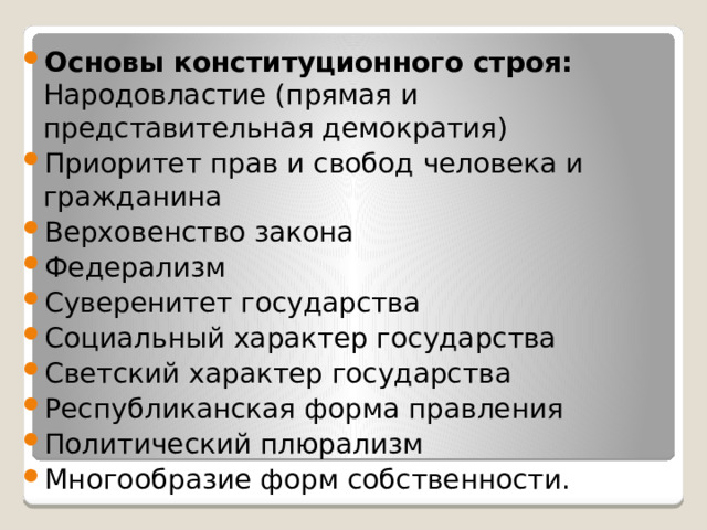 Основы конституционного строя: Народовластие (прямая и представительная демократия) Приоритет прав и свобод человека и гражданина Верховенство закона Федерализм Суверенитет государства Социальный характер государства Светский характер государства Республиканская форма правления Политический плюрализм Многообразие форм собственности. 