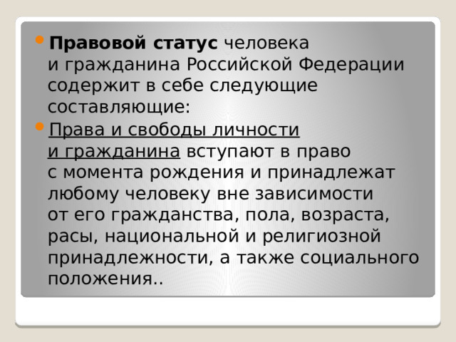 Правовой статус человека и гражданина Российской Федерации содержит в себе следующие составляющие: Права и свободы личности и гражданина вступают в право с момента рождения и принадлежат любому человеку вне зависимости от его гражданства, пола, возраста, расы, национальной и религиозной принадлежности, а также социального положения.. 