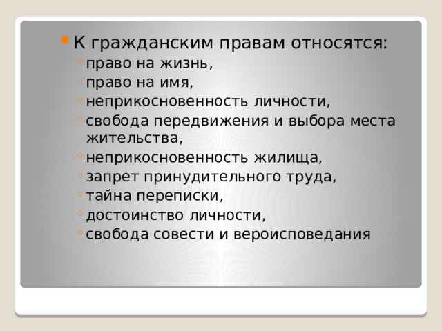 К гражданским правам относятся: право на жизнь, право на имя, неприкосновенность личности, свобода передвижения и выбора места жительства, неприкосновенность жилища, запрет принудительного труда, тайна переписки, достоинство личности, свобода совести и вероисповедания право на жизнь, право на имя, неприкосновенность личности, свобода передвижения и выбора места жительства, неприкосновенность жилища, запрет принудительного труда, тайна переписки, достоинство личности, свобода совести и вероисповедания 