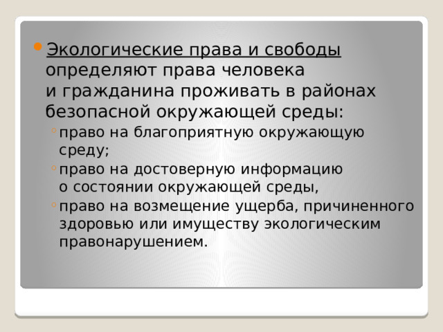 Экологические права и свободы определяют права человека и гражданина проживать в районах безопасной окружающей среды: право на благоприятную окружающую среду; право на достоверную информацию о состоянии окружающей среды, право на возмещение ущерба, причиненного здоровью или имуществу экологическим правонарушением. право на благоприятную окружающую среду; право на достоверную информацию о состоянии окружающей среды, право на возмещение ущерба, причиненного здоровью или имуществу экологическим правонарушением. 