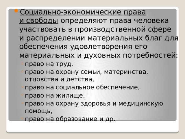 Социально-экономические права и свободы определяют права человека участвовать в производственной сфере и распределении материальных благ для обеспечения удовлетворения его материальных и духовных потребностей: право на труд, право на охрану семьи, материнства, отцовства и детства, право на социальное обеспечение, право на жилище, право на охрану здоровья и медицинскую помощь, право на образование и др. право на труд, право на охрану семьи, материнства, отцовства и детства, право на социальное обеспечение, право на жилище, право на охрану здоровья и медицинскую помощь, право на образование и др. 