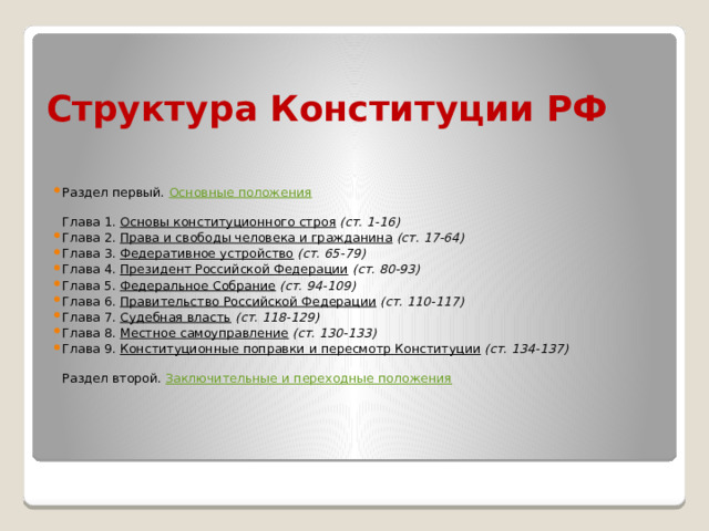 Структура Конституции РФ Раздел первый. Основные положения    Глава 1. Основы конституционного строя  (ст. 1-16)  Глава 2. Права и свободы человека и гражданина  (ст. 17-64)  Глава 3. Федеративное устройство  (ст. 65-79)  Глава 4. Президент Российской Федерации  (ст. 80-93)  Глава 5. Федеральное Собрание  (ст. 94-109)  Глава 6. Правительство Российской Федерации  (ст. 110-117)  Глава 7. Судебная власть  (ст. 118-129)  Глава 8. Местное самоуправление  (ст. 130-133)  Глава 9. Конституционные поправки и пересмотр Конституции  (ст. 134-137)    Раздел второй. Заключительные и переходные положения     