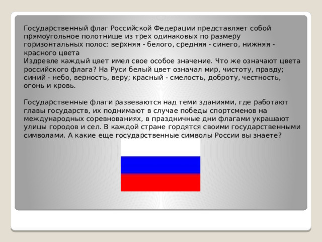  Государственный флаг Российской Федерации представляет собой прямоугольное полотнище из трех одинаковых по размеру горизонтальных полос: верхняя - белого, средняя - синего, нижняя - красного цвета  Издревле каждый цвет имел свое особое значение. Что же означают цвета российского флага? На Руси белый цвет означал мир, чистоту, правду; синий - небо, верность, веру; красный - смелость, доброту, честность, огонь и кровь.   Государственные флаги развеваются над теми зданиями, где работают главы государств, их поднимают в случае победы спортсменов на международных соревнованиях, в праздничные дни флагами украшают улицы городов и сел. В каждой стране гордятся своими государственными символами. А какие еще государственные символы России вы знаете?     