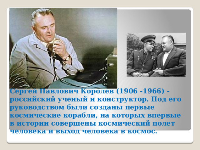 Сергей Павлович Королев (1906 -1966) - российский ученый и конструктор. Под его руководством были созданы первые космические корабли, на которых впервые в истории совершены космический полет человека и выход человека в космос.   
