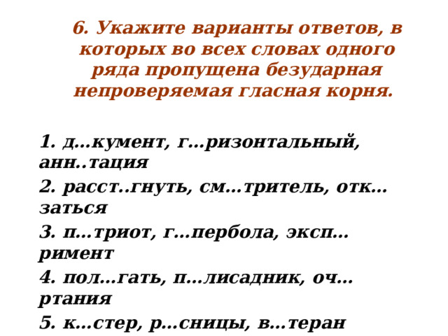 6. Укажите варианты ответов, в которых во всех словах одного ряда пропущена безударная непроверяемая гласная корня.   1. д…кумент, г…ризонтальный, анн..тация 2. расст..гнуть, см…тритель, отк…заться 3. п…триот, г…пербола, эксп…римент 4. пол…гать, п…лисадник, оч…ртания 5. к…стер, р…сницы, в…теран  