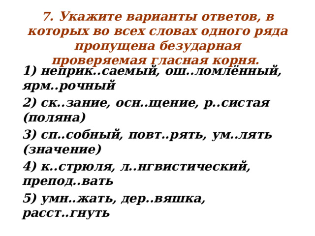 7. Укажите варианты ответов, в которых во всех словах одного ряда пропущена безударная проверяемая гласная корня.  1) неприк..саемый, ош..ломлённый, ярм..рочный 2) ск..зание, осн..щение, р..систая (поляна) 3) сп..собный, повт..рять, ум..лять (значение) 4) к..стрюля, л..нгвистический, препод..вать 5) умн..жать, дер..вяшка, расст..гнуть  