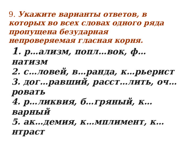 9. Укажите варианты ответов, в которых во всех словах одного ряда пропущена безударная непроверяемая гласная корня.        1 . р…ализм, попл…вок, ф…натизм   2. с…ловей, в…ранда, к…рьерист   3. дог…равший, расст…лить, оч…ровать   4. р…ликвия, б…гряный, к…варный   5. ак…демия, к…мплимент, к…нтраст  