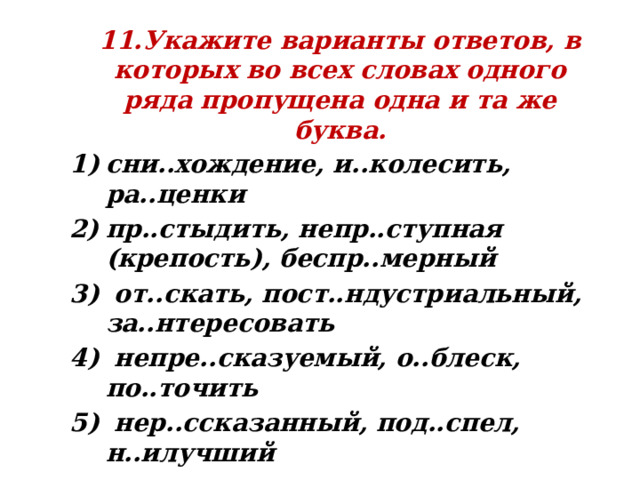 11.Укажите варианты ответов, в которых во всех словах одного ряда пропущена одна и та же буква. сни..хождение, и..колесить, ра..ценки пр..стыдить, непр..ступная (крепость), беспр..мерный  от..скать, пост..ндустриальный, за..нтересовать  непре..сказуемый, о..блеск, по..точить  нер..ссказанный, под..спел, н..илучший 