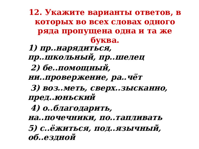 12. Укажите варианты ответов, в которых во всех словах одного ряда пропущена одна и та же буква. 1) пр..нарядиться, пр..школьный, пр..шелец  2) бе..помощный, ни..провержение, ра..чёт  3) воз..меть, сверх..зысканно, пред..юньский  4) о..благодарить, на..почечники, по..тапливать 5) с..ёжиться, под..язычный, об..ездной 