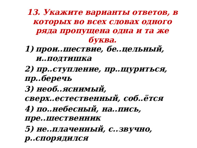 13. Укажите варианты ответов, в которых во всех словах одного ряда пропущена одна и та же буква. прои..шествие, бе..цельный, и..подтишка 2) пр..ступление, пр..щуриться, пр..беречь 3) необ..яснимый, сверх..естественный, соб..ётся 4) по..небесный, на..пись, пре..шественник 5) не..плаченный, с..звучно, р..спорядился 