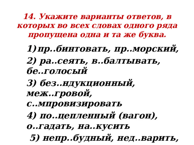 14. Укажите варианты ответов, в которых во всех словах одного ряда пропущена одна и та же буква. пр..бинтовать, пр..морский, 2) ра..сеять, в..балтывать, бе..голосый 3) без..ндукционный, меж..гровой, с..мпровизировать 4) по..цепленный (вагон), о..гадать, на..кусить  5) непр..будный, нед..варить, п..завчера 