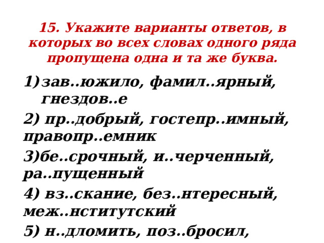 15. Укажите варианты ответов, в которых во всех словах одного ряда пропущена одна и та же буква. зав..южило, фамил..ярный, гнездов..е 2) пр..добрый, гостепр..имный, правопр..емник 3)бе..срочный, и..черченный, ра..пущенный 4) вз..скание, без..нтересный, меж..нститутский 5) н..дломить, поз..бросил, з..ночевать 