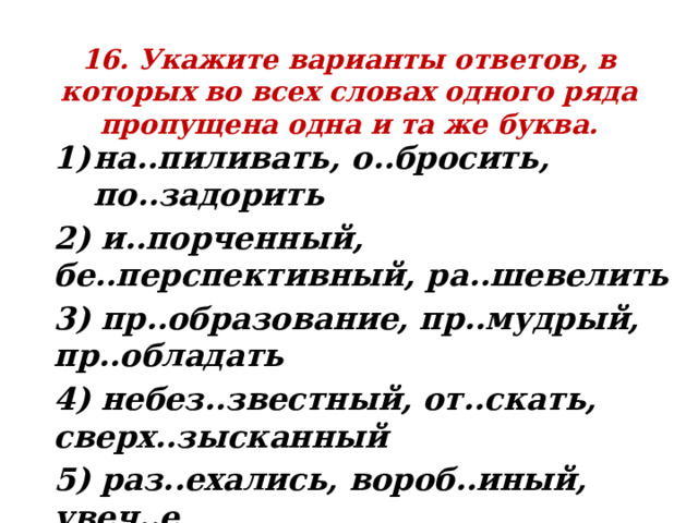 16. Укажите варианты ответов, в которых во всех словах одного ряда пропущена одна и та же буква. на..пиливать, о..бросить, по..задорить 2) и..порченный, бе..перспективный, ра..шевелить 3) пр..образование, пр..мудрый, пр..обладать 4) небез..звестный, от..скать, сверх..зысканный 5) раз..ехались, вороб..иный, увеч..е 