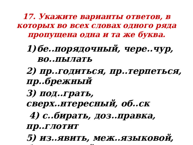 17. Укажите варианты ответов, в которых во всех словах одного ряда пропущена одна и та же буква. бе..порядочный, чере..чур, во..пылать 2) пр..годиться, пр..терпеться, пр..брежный 3) под..грать, сверх..нтересный, об..ск  4) с..бирать, доз..правка, пр..глотит 5) из..явить, меж..языковой, без..ядерный 