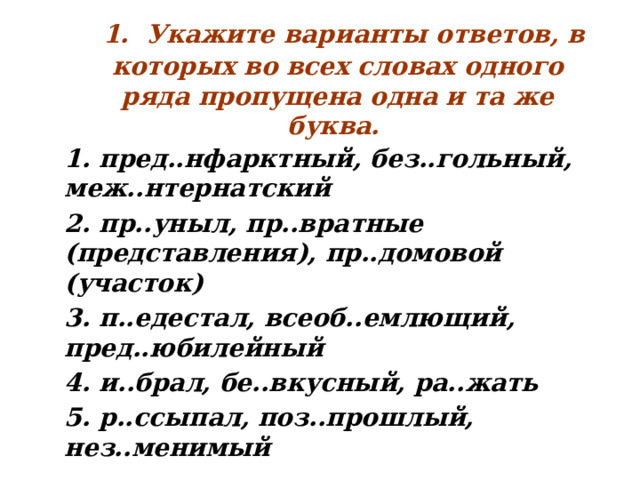  1. Укажите варианты ответов, в которых во всех словах одного ряда пропущена одна и та же буква. 1. пред..нфарктный, без..гольный, меж..нтернатский 2. пр..уныл, пр..вратные (представления), пр..домовой (участок) 3. п..едестал, всеоб..емлющий, пред..юбилейный 4. и..брал, бе..вкусный, ра..жать 5. р..ссыпал, поз..прошлый, нез..менимый  