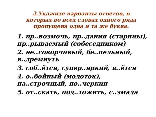  2.Укажите варианты ответов, в которых во всех словах одного ряда пропущена одна и та же буква. 1. пр..возмочь, пр..дания (старины), пр..рываемый (собеседником) 2. не..говорчивый, бе..цельный, в..дремнуть 3. соб..ётся, супер..яркий, в..ётся 4. о..бойный (молоток), на..строчный, по..черкни 5. от..скать, под..тожить, с..змала   