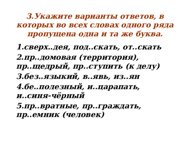 3.Укажите варианты ответов, в которых во всех словах одного ряда пропущена одна и та же буква. 1.сверх..дея, под..скать, от..скать 2.пр..домовая (территория), пр..щедрый, пр..ступить (к делу) 3.без..языкий, в..явь, из..ян 4.бе..полезный, и..царапать, и..синя-чёрный 5.пр..вратные, пр..граждать, пр..емник (человек)  