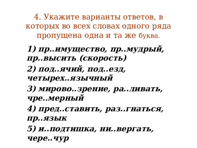 4. Укажите варианты ответов, в которых во всех словах одного ряда пропущена одна и та же буква. 1) пр..имущество, пр..мудрый, пр..высить (скорость) 2) под..ячий, под..езд, четырех..язычный 3) мирово..зрение, ра..ливать, чре..мерный 4) пред..ставить, раз..гнаться, пр..язык 5) и..подтишка, ни..вергать, чере..чур 