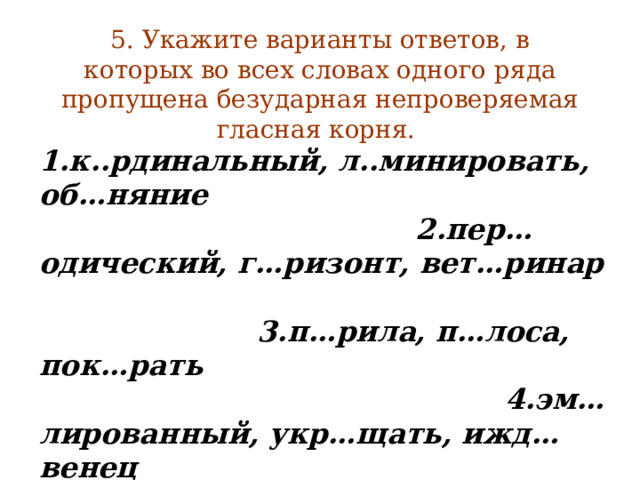 5. Укажите варианты ответов, в которых во всех словах одного ряда пропущена безударная непроверяемая гласная корня.  1.к..рдинальный, л..минировать, об…няние 2.пер…одический, г…ризонт, вет…ринар 3.п…рила, п…лоса, пок…рать 4.эм…лированный, укр…щать, ижд…венец 5.б…гаж, в…кзал, б…ндероль  