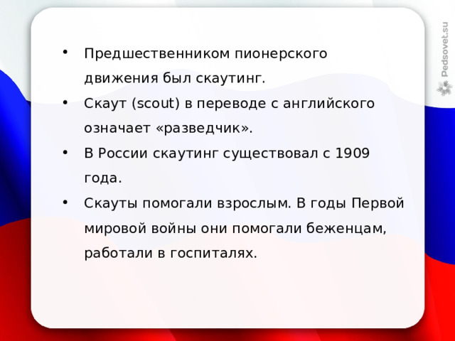 Предшественником пионерского движения был скаутинг. Скаут (scout) в переводе с английского означает «разведчик». В России скаутинг существовал с 1909 года. Скауты помогали взрослым. В годы Первой мировой войны они помогали беженцам, работали в госпиталях. 