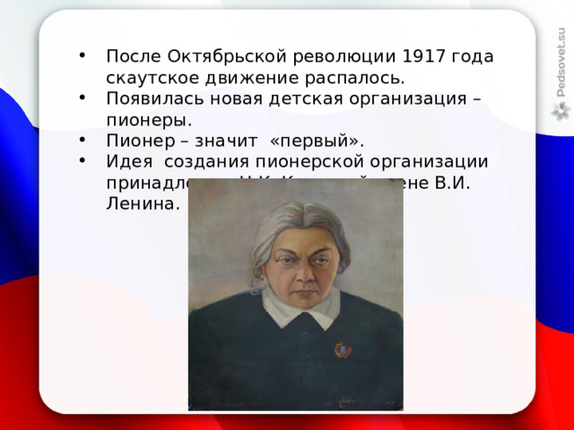 После Октябрьской революции 1917 года скаутское движение распалось. Появилась новая детская организация – пионеры. Пионер – значит «первый». Идея создания пионерской организации принадлежит Н.К. Крупской, жене В.И. Ленина. 