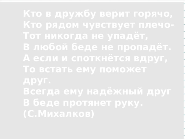  Кто в дружбу верит горячо, Кто рядом чувствует плечо- Тот никогда не упадёт, В любой беде не пропадёт. А если и споткнётся вдруг, То встать ему поможет друг. Всегда ему надёжный друг В беде протянет руку. (С.Михалков)    