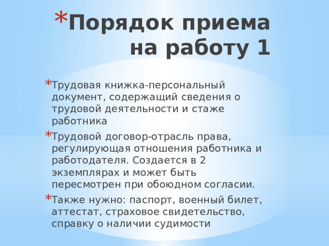 Порядок приема на работу 1 Трудовая книжка-персональный документ, содержащий сведения о трудовой деятельности и стаже работника Трудовой договор-отрасль права, регулирующая отношения работника и работодателя. Создается в 2 экземплярах и может быть пересмотрен при обоюдном согласии. Также нужно: паспорт, военный билет, аттестат, страховое свидетельство, справку о наличии судимости 