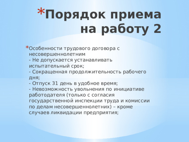 Порядок приема на работу 2 Особенности трудового договора с несовершеннолетним  - Не допускается устанавливать испытательный срок;  - Сокращенная продолжительность рабочего дня;  - Отпуск 31 день в удобное время;  - Невозможность увольнения по инициативе работодателя (только с согласия государственной инспекции труда и комиссии по делам несовершеннолетних) – кроме случаев ликвидации предприятия; 