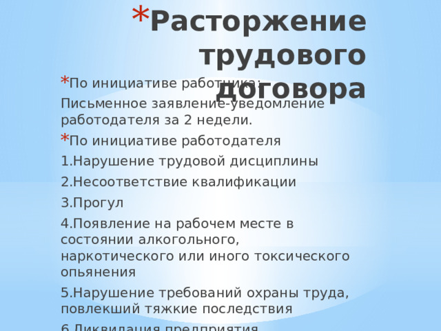 Расторжение трудового договора По инициативе работника: Письменное заявление-уведомление работодателя за 2 недели. По инициативе работодателя 1.Нарушение трудовой дисциплины 2.Несоответствие квалификации 3.Прогул 4.Появление на рабочем месте в состоянии алкогольного, наркотического или иного токсического опьянения 5.Нарушение требований охраны труда, повлекший тяжкие последствия 6.Ликвидация предприятия 